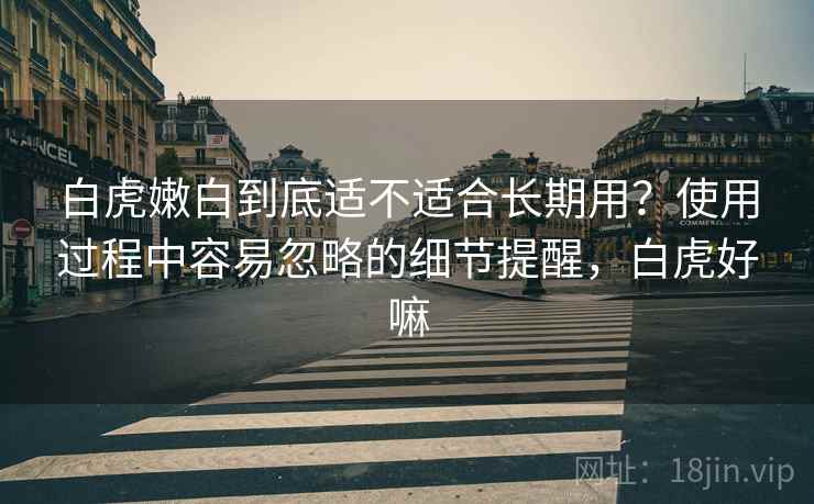 白虎嫩白到底适不适合长期用？使用过程中容易忽略的细节提醒，白虎好嘛