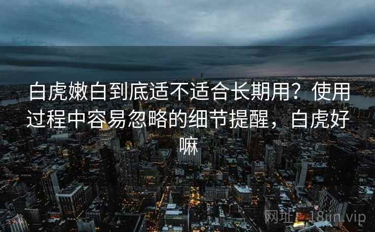 白虎嫩白到底适不适合长期用？使用过程中容易忽略的细节提醒，白虎好嘛