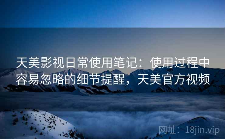 天美影视日常使用笔记：使用过程中容易忽略的细节提醒，天美官方视频