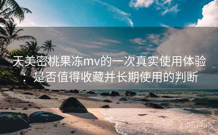 天美密桃果冻mv的一次真实使用体验：是否值得收藏并长期使用的判断