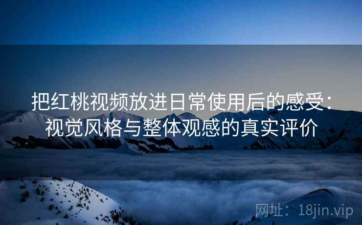 把红桃视频放进日常使用后的感受：视觉风格与整体观感的真实评价
