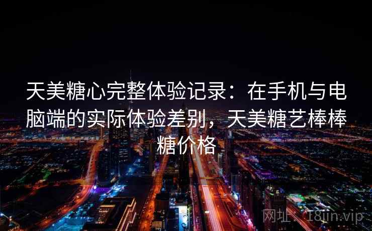 天美糖心完整体验记录：在手机与电脑端的实际体验差别，天美糖艺棒棒糖价格