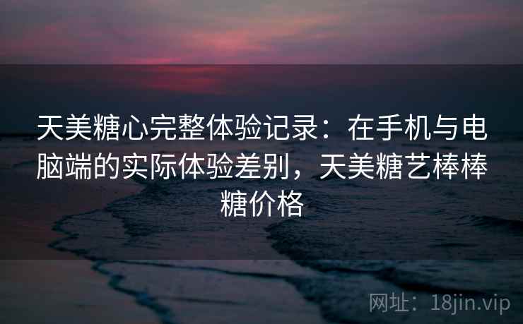 天美糖心完整体验记录：在手机与电脑端的实际体验差别，天美糖艺棒棒糖价格