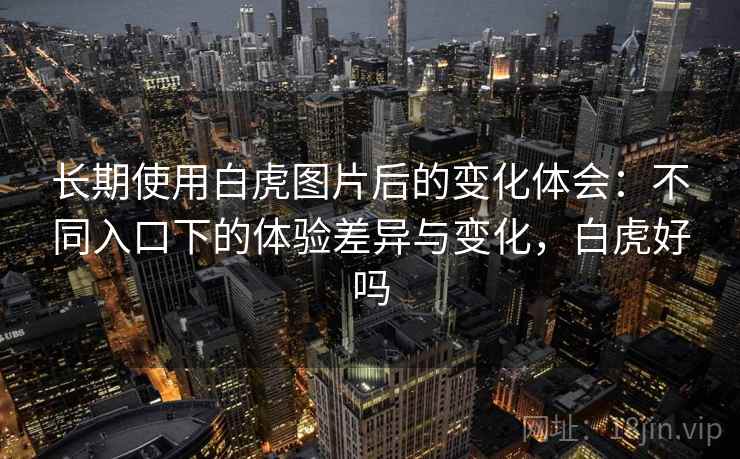长期使用白虎图片后的变化体会：不同入口下的体验差异与变化，白虎好吗