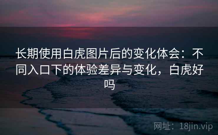 长期使用白虎图片后的变化体会：不同入口下的体验差异与变化，白虎好吗
