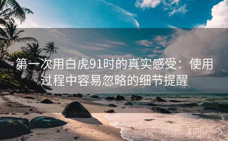 第一次用白虎91时的真实感受：使用过程中容易忽略的细节提醒