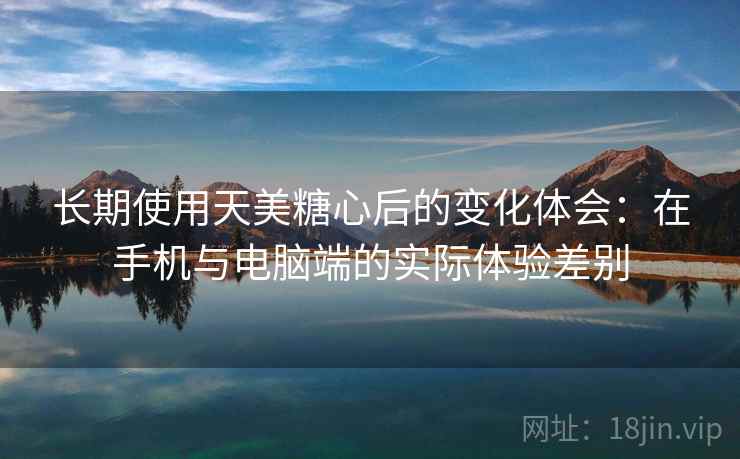 长期使用天美糖心后的变化体会:在手机与电脑端的实际体验差别 长期使用天美糖心后的变化体会:在手机与电脑端的实际体验差别