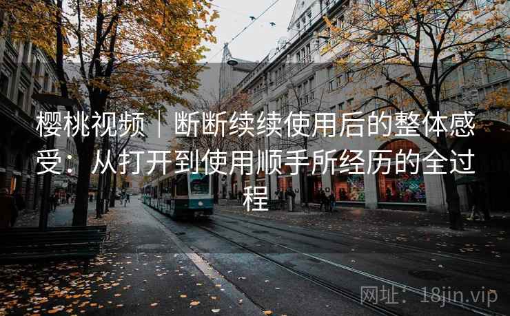 樱桃视频|断断续续使用后的整体感受:从打开到使用顺手所经历的全过程 樱桃视频|断断续续使用后的整体感受:从打开到使用顺手所经历的全过程