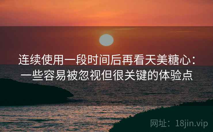 连续使用一段时间后再看天美糖心:一些容易被忽视但很关键的体验点 连续使用一段时间后再看天美糖心:一些容易被忽视但很关键的体验点