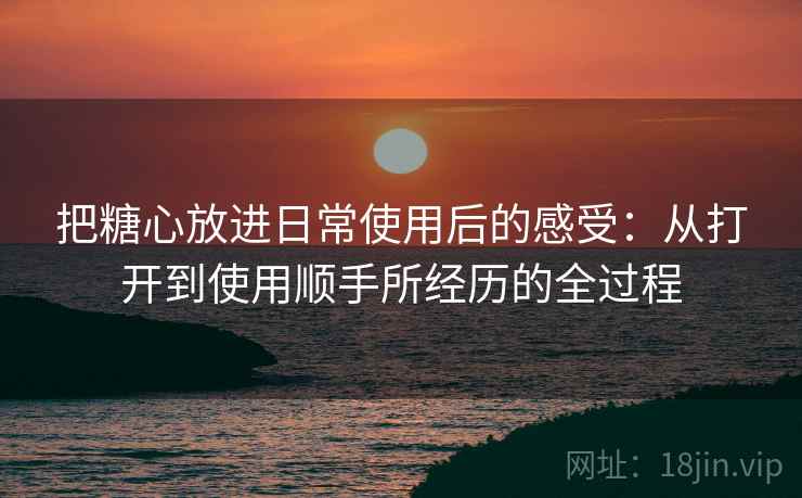 把糖心放进日常使用后的感受:从打开到使用顺手所经历的全过程 把糖心放进日常使用后的感受:从打开到使用顺手所经历的全过程