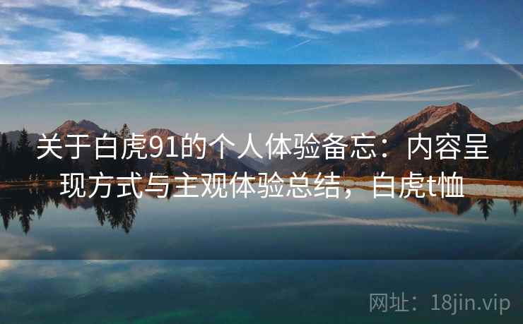 关于白虎91的个人体验备忘:内容呈现方式与主观体验总结,白虎t恤 关于白虎91的个人体验备忘:内容呈现方式与主观体验总结,白虎t恤