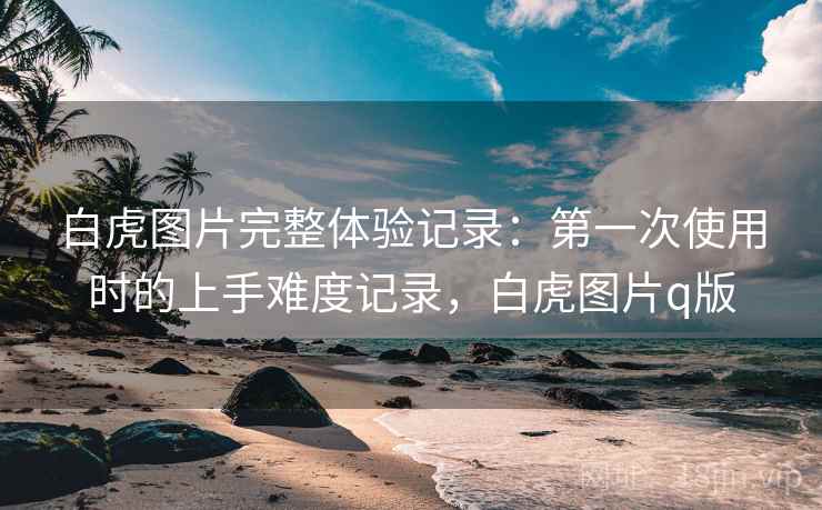 白虎图片完整体验记录:第一次使用时的上手难度记录,白虎图片q版 白虎图片完整体验记录:第一次使用时的上手难度记录,白虎图片q版