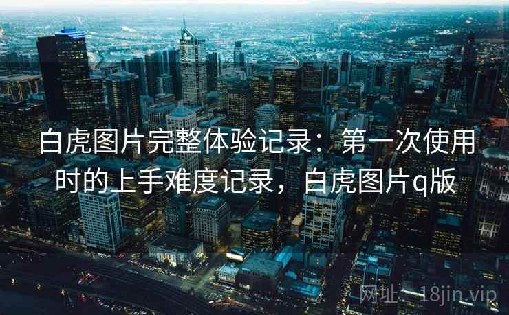 白虎图片完整体验记录:第一次使用时的上手难度记录,白虎图片q版 白虎图片完整体验记录:第一次使用时的上手难度记录,白虎图片q版