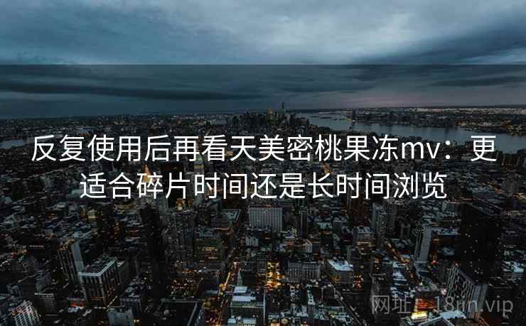 反复使用后再看天美密桃果冻mv:更适合碎片时间还是长时间浏览 反复使用后再看天美密桃果冻mv:更适合碎片时间还是长时间浏览