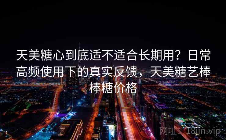 天美糖心到底适不适合长期用?日常高频使用下的真实反馈,天美糖艺棒棒糖价格 天美糖心到底适不适合长期用?日常高频使用下的真实反馈,天美糖艺棒棒糖价格