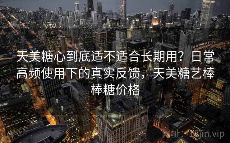天美糖心到底适不适合长期用?日常高频使用下的真实反馈,天美糖艺棒棒糖价格 天美糖心到底适不适合长期用?日常高频使用下的真实反馈,天美糖艺棒棒糖价格
