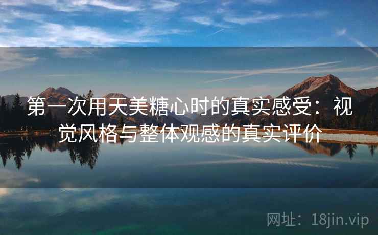 第一次用天美糖心时的真实感受:视觉风格与整体观感的真实评价 第一次用天美糖心时的真实感受:视觉风格与整体观感的真实评价