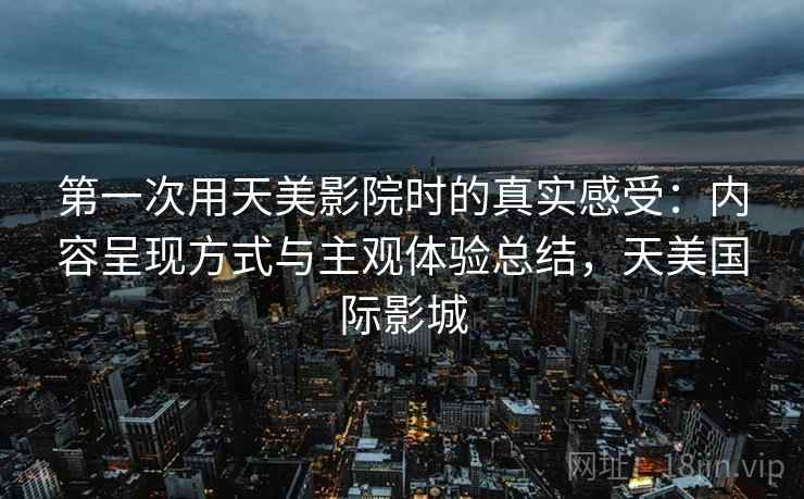 第一次用天美影院时的真实感受:内容呈现方式与主观体验总结,天美国际影城 第一次用天美影院时的真实感受:内容呈现方式与主观体验总结,天美国际影城