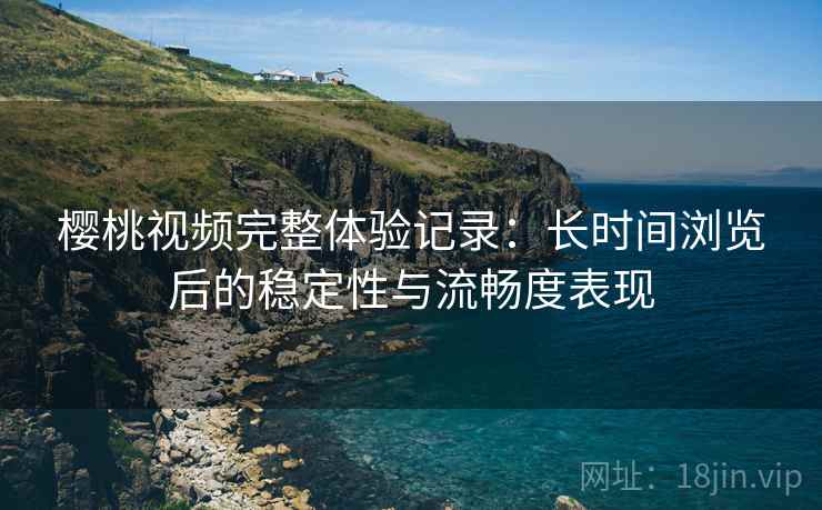 樱桃视频完整体验记录:长时间浏览后的稳定性与流畅度表现 樱桃视频完整体验记录:长时间浏览后的稳定性与流畅度表现